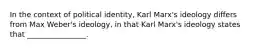 In the context of political identity, Karl Marx's ideology differs from Max Weber's ideology, in that Karl Marx's ideology states that ________________.