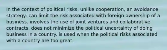 In the context of political risks, unlike cooperation, an avoidance strategy: can limit the risk associated with foreign ownership of a business. involves the use of joint ventures and collaborative contracts. does not minimize the political uncertainty of doing business in a country. is used when the political risks associated with a country are too great.