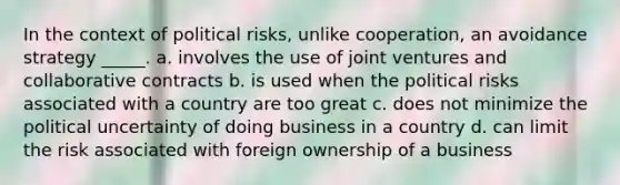 In the context of political risks, unlike cooperation, an avoidance strategy _____. a. involves the use of joint ventures and collaborative contracts b. is used when the political risks associated with a country are too great c. does not minimize the political uncertainty of doing business in a country d. can limit the risk associated with foreign ownership of a business