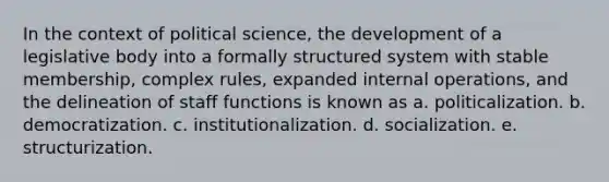 In the context of political science, the development of a legislative body into a formally structured system with stable membership, complex rules, expanded internal operations, and the delineation of staff functions is known as a. politicalization. b. democratization. c. institutionalization. d. socialization. e. structurization.