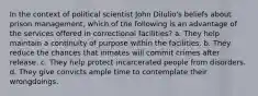 In the context of political scientist John DiIulio's beliefs about prison management, which of the following is an advantage of the services offered in correctional facilities? a. They help maintain a continuity of purpose within the facilities. b. They reduce the chances that inmates will commit crimes after release. c. They help protect incarcerated people from disorders. d. They give convicts ample time to contemplate their wrongdoings.