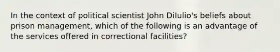 In the context of political scientist John DiIulio's beliefs about prison management, which of the following is an advantage of the services offered in correctional facilities?