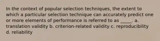 In the context of popular selection techniques, the extent to which a particular selection technique can accurately predict one or more elements of performance is referred to as _____. a. translation validity b. criterion-related validity c. reproducibility d. reliability