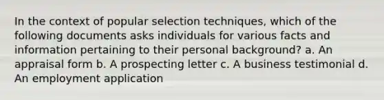 In the context of popular selection techniques, which of the following documents asks individuals for various facts and information pertaining to their personal background? a. An appraisal form b. A prospecting letter c. A business testimonial d. An employment application