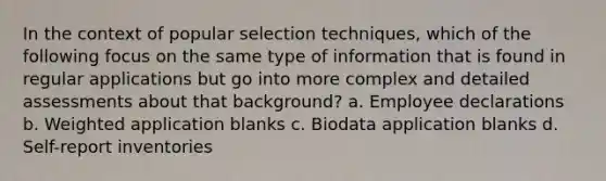 In the context of popular selection techniques, which of the following focus on the same type of information that is found in regular applications but go into more complex and detailed assessments about that background? a. Employee declarations b. Weighted application blanks c. Biodata application blanks d. Self-report inventories