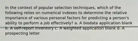 In the context of popular selection techniques, which of the following relies on numerical indexes to determine the relative importance of various personal factors for predicting a person's ability to perform a job effectively? a. A biodata application blank b. A self-report inventory c. A weighted application blank d. A prospecting letter