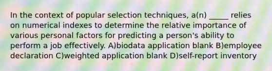 In the context of popular selection techniques, a(n) _____ relies on numerical indexes to determine the relative importance of various personal factors for predicting a person's ability to perform a job effectively. A)biodata application blank B)employee declaration C)weighted application blank D)self-report inventory