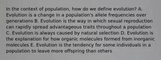 In the context of population, how do we define evolution? A. Evolution is a change in a population's allele frequencies over generations B. Evolution is the way in which sexual reproduction can rapidly spread advantageous traits throughout a population C. Evolution is always caused by natural selection D. Evolution is the explanation for how organic molecules formed from inorganic molecules E. Evolution is the tendency for some individuals in a population to leave more offspring than others