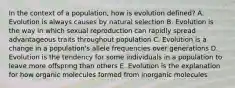 In the context of a population, how is evolution defined? A. Evolution is always causes by natural selection B. Evolution is the way in which sexual reproduction can rapidly spread advantageous traits throughout population C. Evolution is a change in a population's allele frequencies over generations D. Evolution is the tendency for some individuals in a population to leave more offspring than others E. Evolution is the explanation for how organic molecules formed from inorganic molecules