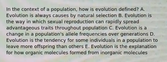 In the context of a population, how is evolution defined? A. Evolution is always causes by natural selection B. Evolution is the way in which sexual reproduction can rapidly spread advantageous traits throughout population C. Evolution is a change in a population's allele frequencies over generations D. Evolution is the tendency for some individuals in a population to leave more offspring than others E. Evolution is the explanation for how <a href='https://www.questionai.com/knowledge/kjUwUacPFG-organic-molecules' class='anchor-knowledge'>organic molecules</a> formed from inorganic molecules