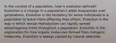 In the context of a population, how is evolution defined? Evolution is a change in a population's allele frequencies over generations. Evolution is the tendency for some individuals in a population to leave more offspring than others. Evolution is the way in which sexual reproduction can rapidly spread advantageous traits throughout a population. Evolution is the explanation for how organic molecules formed from inorganic molecules. Evolution is always caused by natural selection.