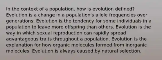 In the context of a population, how is evolution defined? Evolution is a change in a population's allele frequencies over generations. Evolution is the tendency for some individuals in a population to leave more offspring than others. Evolution is the way in which sexual reproduction can rapidly spread advantageous traits throughout a population. Evolution is the explanation for how organic molecules formed from inorganic molecules. Evolution is always caused by natural selection.