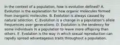 In the context of a population, how is evolution defined? A. Evolution is the explanation for how organic molecules formed from inorganic molecules. B. Evolution is always caused by natural selection. C. Evolution is a change in a population's allele frequencies over generations. D. Evolution is the tendency for some individuals in a population to leave more offspring than others. E. Evolution is the way in which sexual reproduction can rapidly spread advantageous traits throughout a population.