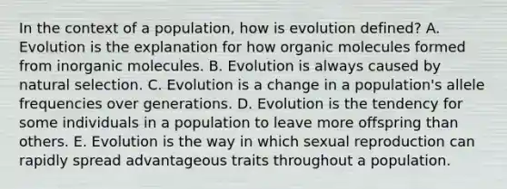 In the context of a population, how is evolution defined? A. Evolution is the explanation for how organic molecules formed from inorganic molecules. B. Evolution is always caused by natural selection. C. Evolution is a change in a population's allele frequencies over generations. D. Evolution is the tendency for some individuals in a population to leave more offspring than others. E. Evolution is the way in which sexual reproduction can rapidly spread advantageous traits throughout a population.