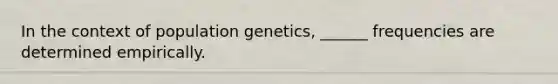 In the context of population genetics, ______ frequencies are determined empirically.