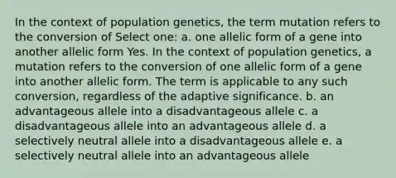 In the context of population genetics, the term mutation refers to the conversion of Select one: a. one allelic form of a gene into another allelic form Yes. In the context of population genetics, a mutation refers to the conversion of one allelic form of a gene into another allelic form. The term is applicable to any such conversion, regardless of the adaptive significance. b. an advantageous allele into a disadvantageous allele c. a disadvantageous allele into an advantageous allele d. a selectively neutral allele into a disadvantageous allele e. a selectively neutral allele into an advantageous allele