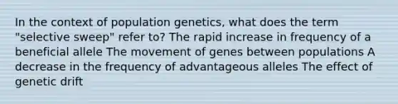 In the context of population genetics, what does the term "selective sweep" refer to? The rapid increase in frequency of a beneficial allele The movement of genes between populations A decrease in the frequency of advantageous alleles The effect of genetic drift