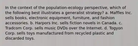 In the context of the population-ecology perspective, which of the following best illustrates a generalist strategy? a. Maffles Inc. sells books, electronic equipment, furniture, and fashion accessories. b. Harpors Inc. sells fiction novels in Canada. c. Tradcom Corp. sells music DVDs over the Internet. d. Togyon Corp. sells toys manufactured from recycled plastic and discarded toys.