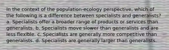 In the context of the population-ecology perspective, which of the following is a difference between specialists and generalists? a. Specialists offer a broader range of products or services than generalists. b. Specialists move slower than generalists and are less flexible. c. Specialists are generally more competitive than generalists. d. Specialists are generally larger than generalists.