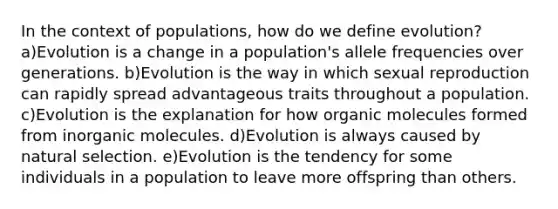 In the context of populations, how do we define evolution? a)Evolution is a change in a population's allele frequencies over generations. b)Evolution is the way in which sexual reproduction can rapidly spread advantageous traits throughout a population. c)Evolution is the explanation for how organic molecules formed from inorganic molecules. d)Evolution is always caused by natural selection. e)Evolution is the tendency for some individuals in a population to leave more offspring than others.