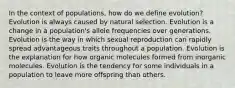 In the context of populations, how do we define evolution? Evolution is always caused by natural selection. Evolution is a change in a population's allele frequencies over generations. Evolution is the way in which sexual reproduction can rapidly spread advantageous traits throughout a population. Evolution is the explanation for how organic molecules formed from inorganic molecules. Evolution is the tendency for some individuals in a population to leave more offspring than others.