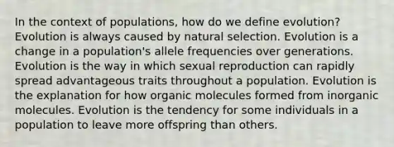 In the context of populations, how do we define evolution? Evolution is always caused by natural selection. Evolution is a change in a population's allele frequencies over generations. Evolution is the way in which sexual reproduction can rapidly spread advantageous traits throughout a population. Evolution is the explanation for how organic molecules formed from inorganic molecules. Evolution is the tendency for some individuals in a population to leave more offspring than others.