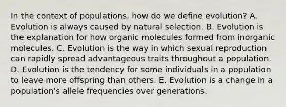 In the context of populations, how do we define evolution? A. Evolution is always caused by natural selection. B. Evolution is the explanation for how organic molecules formed from inorganic molecules. C. Evolution is the way in which sexual reproduction can rapidly spread advantageous traits throughout a population. D. Evolution is the tendency for some individuals in a population to leave more offspring than others. E. Evolution is a change in a population's allele frequencies over generations.