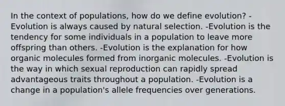 In the context of populations, how do we define evolution? -Evolution is always caused by natural selection. -Evolution is the tendency for some individuals in a population to leave more offspring than others. -Evolution is the explanation for how organic molecules formed from inorganic molecules. -Evolution is the way in which sexual reproduction can rapidly spread advantageous traits throughout a population. -Evolution is a change in a population's allele frequencies over generations.