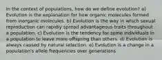 In the context of populations, how do we define evolution? a) Evolution is the explanation for how organic molecules formed from inorganic molecules. b) Evolution is the way in which sexual reproduction can rapidly spread advantageous traits throughout a population. c) Evolution is the tendency for some individuals in a population to leave more offspring than others. d) Evolution is always caused by natural selection. e) Evolution is a change in a population's allele frequencies over generations