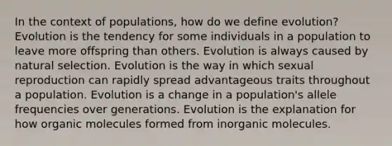 In the context of populations, how do we define evolution? Evolution is the tendency for some individuals in a population to leave more offspring than others. Evolution is always caused by natural selection. Evolution is the way in which sexual reproduction can rapidly spread advantageous traits throughout a population. Evolution is a change in a population's allele frequencies over generations. Evolution is the explanation for how organic molecules formed from inorganic molecules.