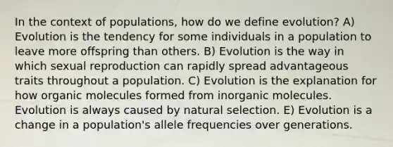 In the context of populations, how do we define evolution? A) Evolution is the tendency for some individuals in a population to leave more offspring than others. B) Evolution is the way in which sexual reproduction can rapidly spread advantageous traits throughout a population. C) Evolution is the explanation for how <a href='https://www.questionai.com/knowledge/kjUwUacPFG-organic-molecules' class='anchor-knowledge'>organic molecules</a> formed from inorganic molecules. Evolution is always caused by natural selection. E) Evolution is a change in a population's allele frequencies over generations.