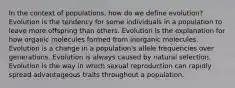 In the context of populations, how do we define evolution? Evolution is the tendency for some individuals in a population to leave more offspring than others. Evolution is the explanation for how organic molecules formed from inorganic molecules. Evolution is a change in a population's allele frequencies over generations. Evolution is always caused by natural selection. Evolution is the way in which sexual reproduction can rapidly spread advantageous traits throughout a population.