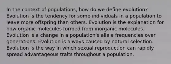 In the context of populations, how do we define evolution? Evolution is the tendency for some individuals in a population to leave more offspring than others. Evolution is the explanation for how organic molecules formed from inorganic molecules. Evolution is a change in a population's allele frequencies over generations. Evolution is always caused by natural selection. Evolution is the way in which sexual reproduction can rapidly spread advantageous traits throughout a population.