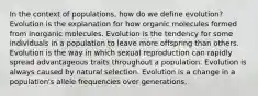 In the context of populations, how do we define evolution? Evolution is the explanation for how organic molecules formed from inorganic molecules. Evolution is the tendency for some individuals in a population to leave more offspring than others. Evolution is the way in which sexual reproduction can rapidly spread advantageous traits throughout a population. Evolution is always caused by natural selection. Evolution is a change in a population's allele frequencies over generations.