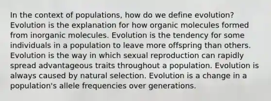 In the context of populations, how do we define evolution? Evolution is the explanation for how <a href='https://www.questionai.com/knowledge/kjUwUacPFG-organic-molecules' class='anchor-knowledge'>organic molecules</a> formed from inorganic molecules. Evolution is the tendency for some individuals in a population to leave more offspring than others. Evolution is the way in which sexual reproduction can rapidly spread advantageous traits throughout a population. Evolution is always caused by natural selection. Evolution is a change in a population's allele frequencies over generations.