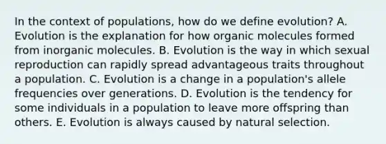 In the context of populations, how do we define evolution? A. Evolution is the explanation for how organic molecules formed from inorganic molecules. B. Evolution is the way in which sexual reproduction can rapidly spread advantageous traits throughout a population. C. Evolution is a change in a population's allele frequencies over generations. D. Evolution is the tendency for some individuals in a population to leave more offspring than others. E. Evolution is always caused by natural selection.