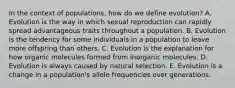 In the context of populations, how do we define evolution? A. Evolution is the way in which sexual reproduction can rapidly spread advantageous traits throughout a population. B. Evolution is the tendency for some individuals in a population to leave more offspring than others. C. Evolution is the explanation for how organic molecules formed from inorganic molecules. D. Evolution is always caused by natural selection. E. Evolution is a change in a population's allele frequencies over generations.