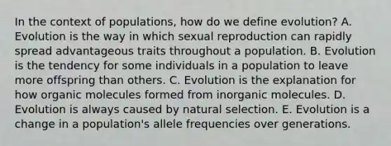 In the context of populations, how do we define evolution? A. Evolution is the way in which sexual reproduction can rapidly spread advantageous traits throughout a population. B. Evolution is the tendency for some individuals in a population to leave more offspring than others. C. Evolution is the explanation for how organic molecules formed from inorganic molecules. D. Evolution is always caused by natural selection. E. Evolution is a change in a population's allele frequencies over generations.