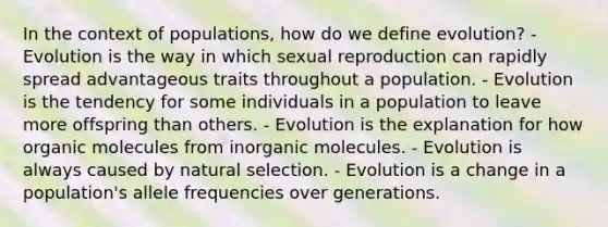 In the context of populations, how do we define evolution? - Evolution is the way in which sexual reproduction can rapidly spread advantageous traits throughout a population. - Evolution is the tendency for some individuals in a population to leave more offspring than others. - Evolution is the explanation for how organic molecules from inorganic molecules. - Evolution is always caused by natural selection. - Evolution is a change in a population's allele frequencies over generations.