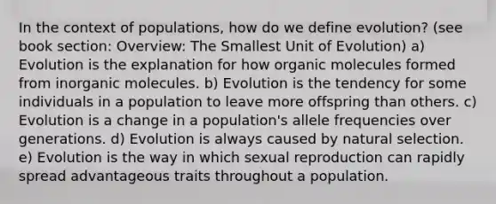 In the context of populations, how do we define evolution? (see book section: Overview: The Smallest Unit of Evolution) a) Evolution is the explanation for how organic molecules formed from inorganic molecules. b) Evolution is the tendency for some individuals in a population to leave more offspring than others. c) Evolution is a change in a population's allele frequencies over generations. d) Evolution is always caused by natural selection. e) Evolution is the way in which sexual reproduction can rapidly spread advantageous traits throughout a population.