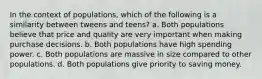 In the context of populations, which of the following is a similarity between tweens and teens? a. Both populations believe that price and quality are very important when making purchase decisions. b. Both populations have high spending power. c. Both populations are massive in size compared to other populations. d. Both populations give priority to saving money.