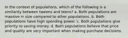 In the context of populations, which of the following is a similarity between tweens and teens? a. Both populations are massive in size compared to other populations. b. Both populations have high spending power. c. Both populations give priority to saving money. d. Both populations believe that price and quality are very important when making purchase decisions.