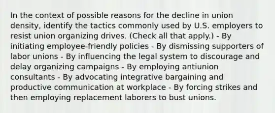 In the context of possible reasons for the decline in union density, identify the tactics commonly used by U.S. employers to resist union organizing drives. (Check all that apply.) - By initiating employee-friendly policies - By dismissing supporters of labor unions - By influencing the legal system to discourage and delay organizing campaigns - By employing antiunion consultants - By advocating integrative bargaining and productive communication at workplace - By forcing strikes and then employing replacement laborers to bust unions.