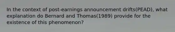 In the context of post-earnings announcement drifts(PEAD), what explanation do Bernard and Thomas(1989) provide for the existence of this phenomenon?