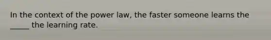 In the context of the power law, the faster someone learns the _____ the learning rate.