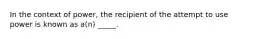 In the context of power, the recipient of the attempt to use power is known as a(n) _____.​