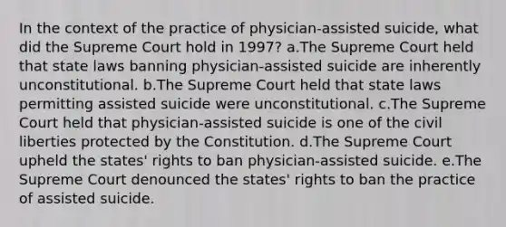 In the context of the practice of physician-assisted suicide, what did the Supreme Court hold in 1997? a.The Supreme Court held that state laws banning physician-assisted suicide are inherently unconstitutional. b.The Supreme Court held that state laws permitting assisted suicide were unconstitutional. c.The Supreme Court held that physician-assisted suicide is one of the civil liberties protected by the Constitution. d.The Supreme Court upheld the states' rights to ban physician-assisted suicide. e.The Supreme Court denounced the states' rights to ban the practice of assisted suicide.