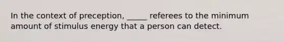 In the context of preception, _____ referees to the minimum amount of stimulus energy that a person can detect.