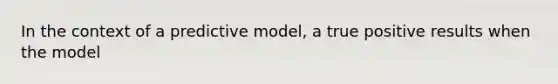 In the context of a predictive model, a true positive results when the model