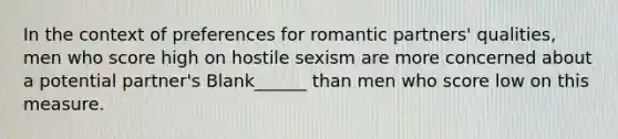 In the context of preferences for romantic partners' qualities, men who score high on hostile sexism are more concerned about a potential partner's Blank______ than men who score low on this measure.